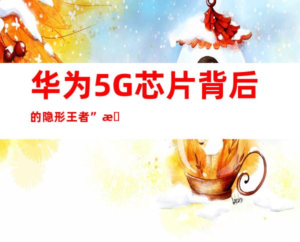 华为5G芯片背后的隐形王者”是谁？